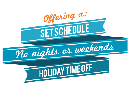 We offer a set schedule, no nights or weekends, and holiday time off
